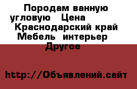 Породам ванную угловую › Цена ­ 6 000 - Краснодарский край Мебель, интерьер » Другое   